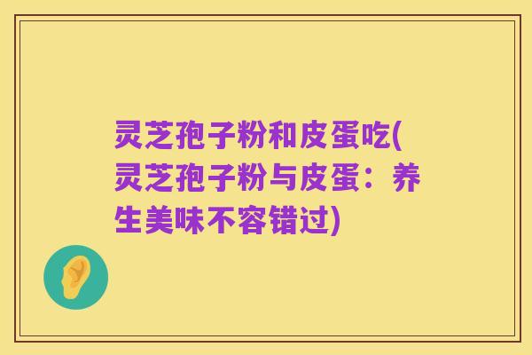灵芝孢子粉和皮蛋吃(灵芝孢子粉与皮蛋:养生美味不容错过)