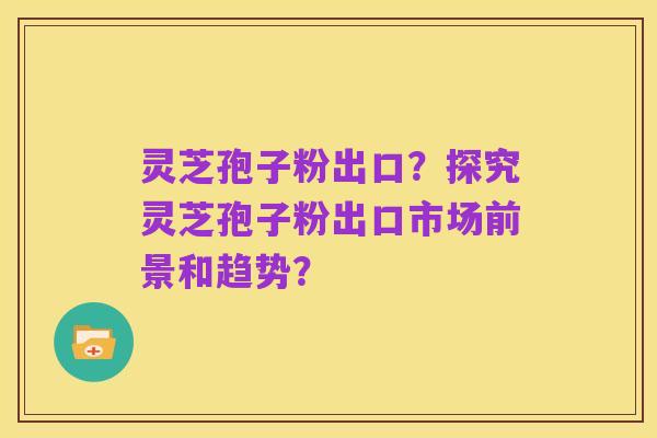 灵芝孢子粉出口？探究灵芝孢子粉出口市场前景和趋势？