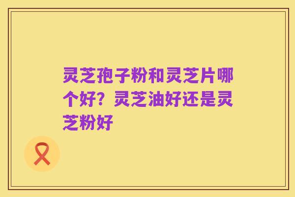 灵芝孢子粉和灵芝片哪个好?灵芝油好还是灵芝粉好