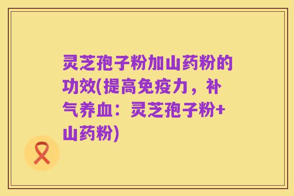 灵芝孢子粉加山药粉的功效(提高免疫力，补气养血：灵芝孢子粉+山药粉)