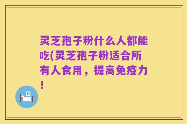 灵芝孢子粉什么人都能吃(灵芝孢子粉适合所有人食用,提高免疫力!