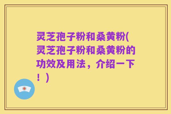 灵芝孢子粉和桑黄粉(灵芝孢子粉和桑黄粉的功效及用法,介绍一下!)