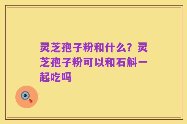 灵芝孢子粉和什么？灵芝孢子粉可以和石斛一起吃吗