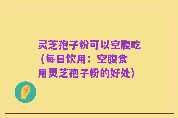 灵芝孢子粉可以空腹吃 (每日饮用：空腹食用灵芝孢子粉的好处)