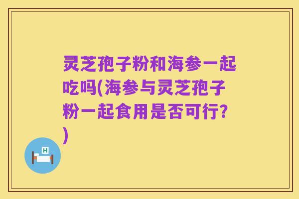 灵芝孢子粉和海参一起吃吗(海参与灵芝孢子粉一起食用是否可行？)