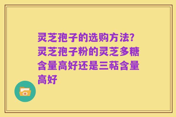 灵芝孢子的选购方法?灵芝孢子粉的灵芝多糖含量高好还是三萜含量高好