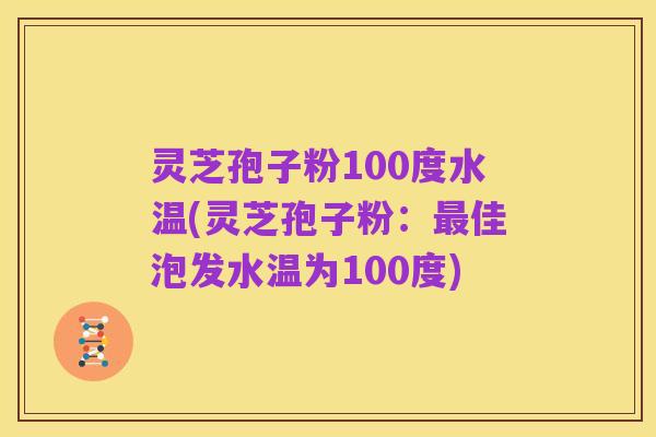 灵芝孢子粉100度水温(灵芝孢子粉:最佳泡发水温为100度)