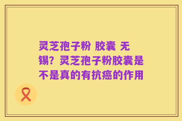 灵芝孢子粉 胶囊 无锡?灵芝孢子粉胶囊是不是真的有抗癌的作用