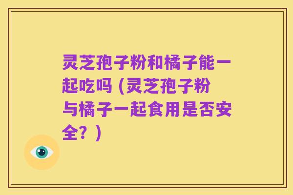 灵芝孢子粉和橘子能一起吃吗 (灵芝孢子粉与橘子一起食用是否安全?)