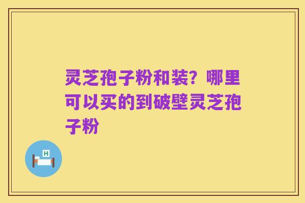 灵芝孢子粉和装?哪里可以买的到破壁灵芝孢子粉