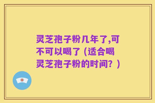灵芝孢子粉几年了,可不可以喝了 (适合喝灵芝孢子粉的时间？)