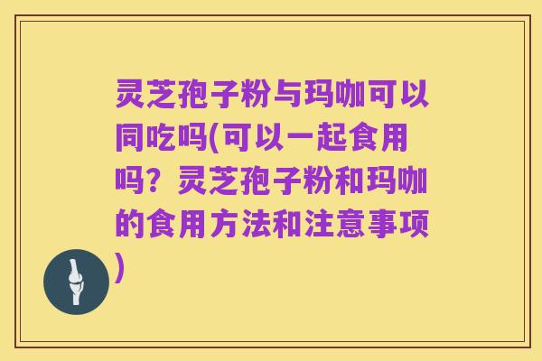 灵芝孢子粉与玛咖可以同吃吗(可以一起食用吗？灵芝孢子粉和玛咖的食用方法和注意事项)
