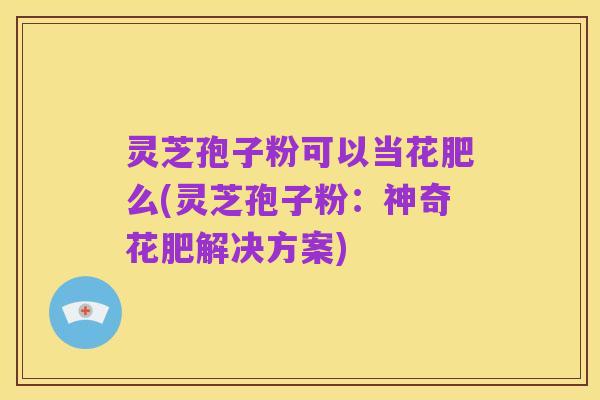 灵芝孢子粉可以当花肥么(灵芝孢子粉:神奇花肥解决方案)