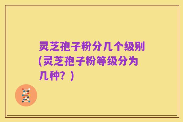 灵芝孢子粉分几个级别(灵芝孢子粉等级分为几种？)