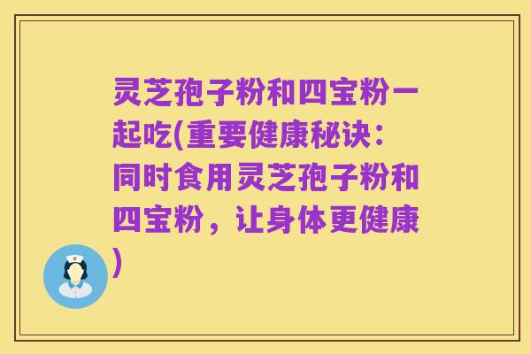 灵芝孢子粉和四宝粉一起吃(重要健康秘诀：同时食用灵芝孢子粉和四宝粉，让身体更健康)