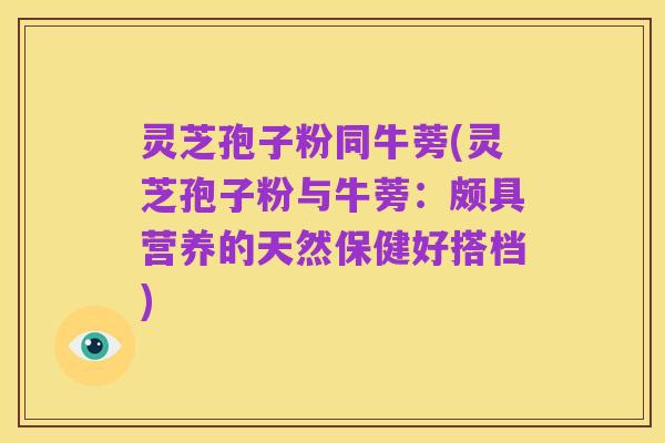 灵芝孢子粉同牛蒡(灵芝孢子粉与牛蒡:颇具营养的天然保健好搭档)