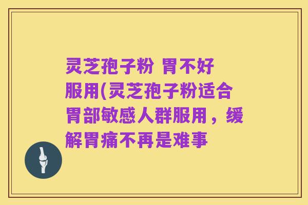 灵芝孢子粉 胃不好 服用(灵芝孢子粉适合胃部敏感人群服用,缓解胃痛不再是难事