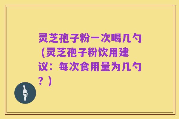 灵芝孢子粉一次喝几勺 (灵芝孢子粉饮用建议：每次食用量为几勺？)