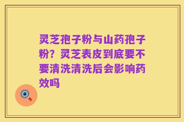 灵芝孢子粉与山药孢子粉?灵芝表皮到底要不要清洗清洗后会影响药效吗