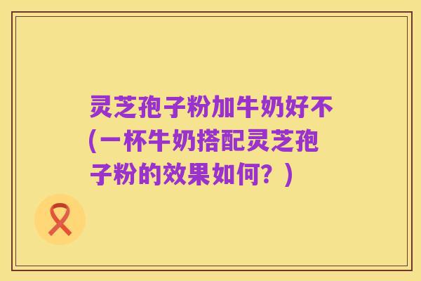 灵芝孢子粉加牛奶好不(一杯牛奶搭配灵芝孢子粉的效果如何？)