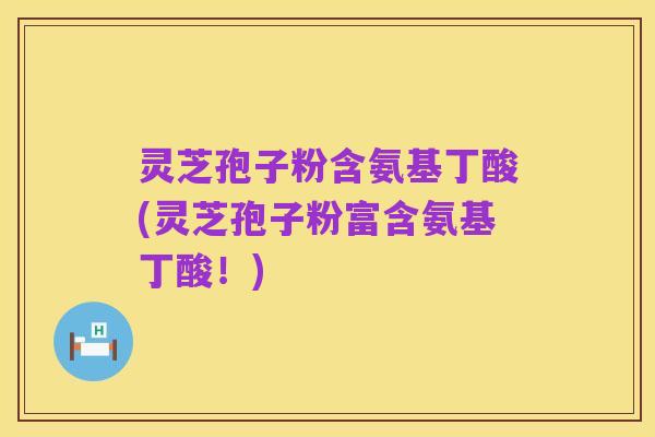 灵芝孢子粉含氨基丁酸(灵芝孢子粉富含氨基丁酸!)
