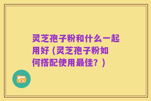 灵芝孢子粉和什么一起用好 (灵芝孢子粉如何搭配使用最佳？)