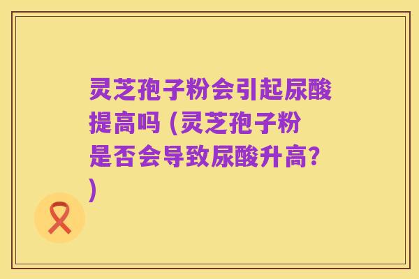 灵芝孢子粉会引起尿酸提高吗 (灵芝孢子粉是否会导致尿酸升高?)