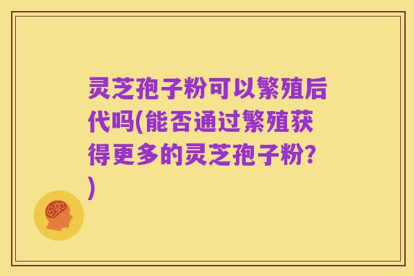 灵芝孢子粉可以繁殖后代吗(能否通过繁殖获得更多的灵芝孢子粉?)