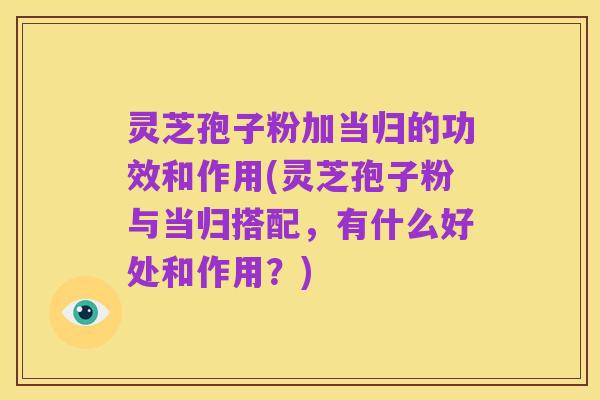 灵芝孢子粉加当归的功效和作用(灵芝孢子粉与当归搭配,有什么好处和作用?)