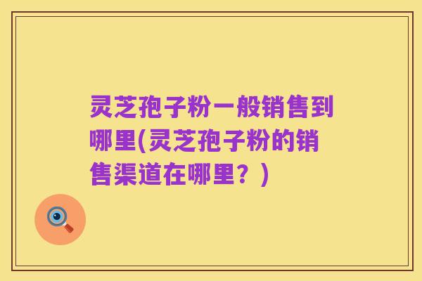灵芝孢子粉一般销售到哪里(灵芝孢子粉的销售渠道在哪里?)