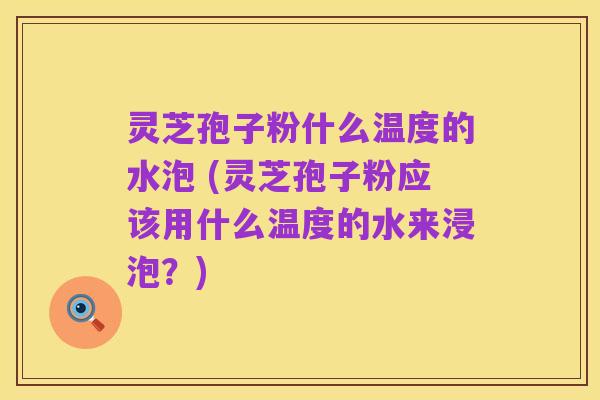 灵芝孢子粉什么温度的水泡 (灵芝孢子粉应该用什么温度的水来浸泡？)