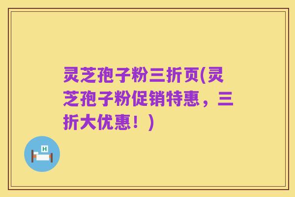 灵芝孢子粉三折页(灵芝孢子粉促销特惠,三折大优惠!)