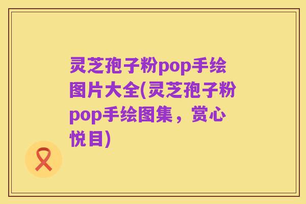 灵芝孢子粉pop手绘图片大全(灵芝孢子粉pop手绘图集,赏心悦目)