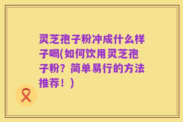 灵芝孢子粉冲成什么样子喝(如何饮用灵芝孢子粉？简单易行的方法推荐！)