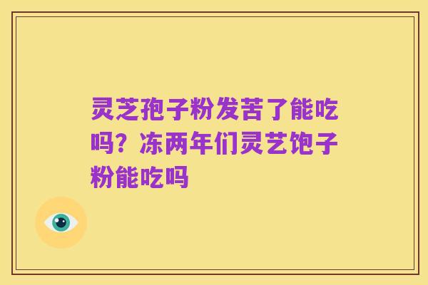 灵芝孢子粉发苦了能吃吗?冻两年们灵艺饱子粉能吃吗