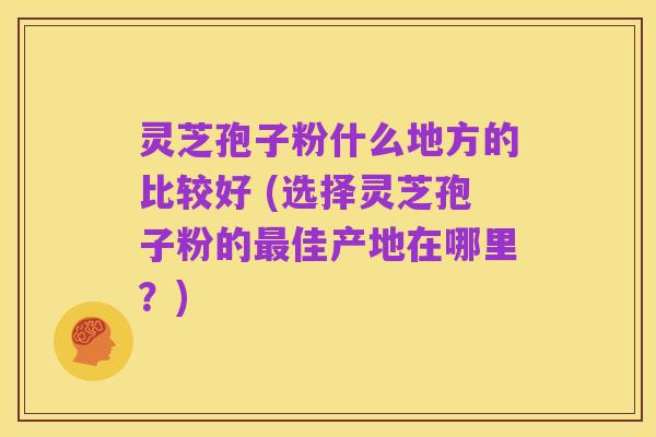 灵芝孢子粉什么地方的比较好 (选择灵芝孢子粉的最佳产地在哪里？)