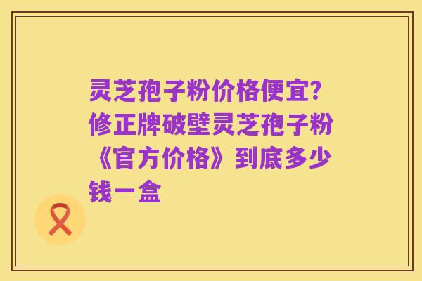 灵芝孢子粉价格便宜?修正牌破壁灵芝孢子粉《官方价格》到底多少钱一盒