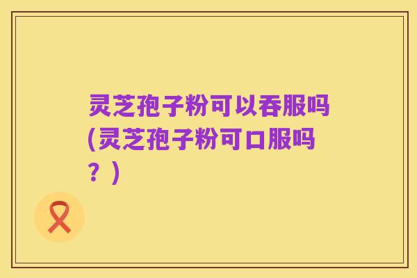 灵芝孢子粉可以吞服吗(灵芝孢子粉可口服吗?)