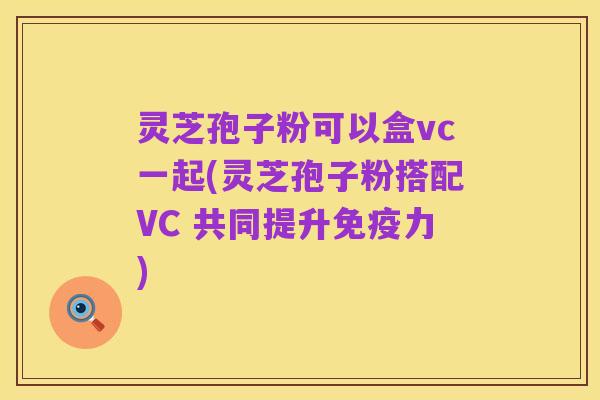 灵芝孢子粉可以盒vc一起(灵芝孢子粉搭配VC 共同提升免疫力)