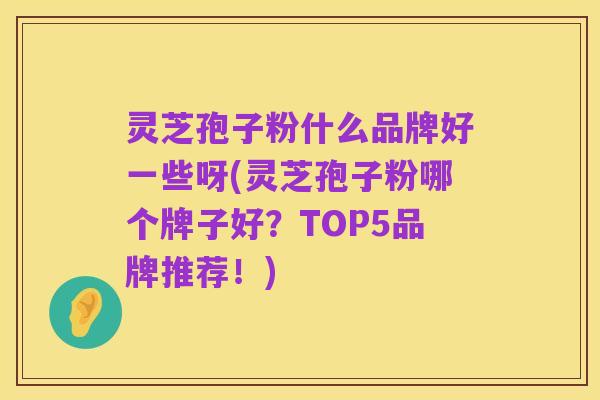 灵芝孢子粉什么品牌好一些呀(灵芝孢子粉哪个牌子好?TOP5品牌推荐!)