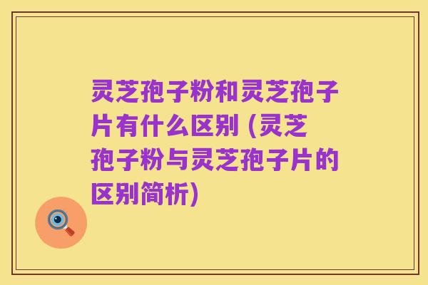 灵芝孢子粉和灵芝孢子片有什么区别 (灵芝孢子粉与灵芝孢子片的区别简析)