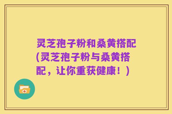 灵芝孢子粉和桑黄搭配(灵芝孢子粉与桑黄搭配,让你重获健康!)