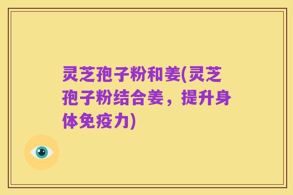 灵芝孢子粉和姜(灵芝孢子粉结合姜，提升身体免疫力)