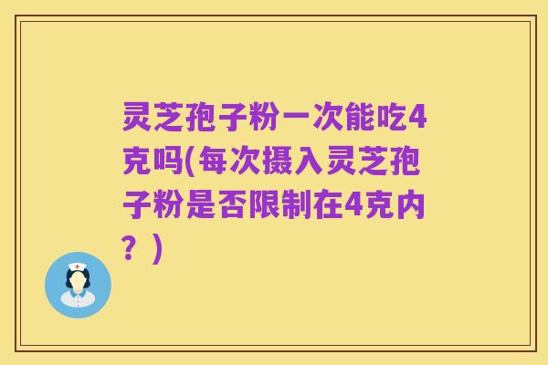 灵芝孢子粉一次能吃4克吗(每次摄入灵芝孢子粉是否限制在4克内?)