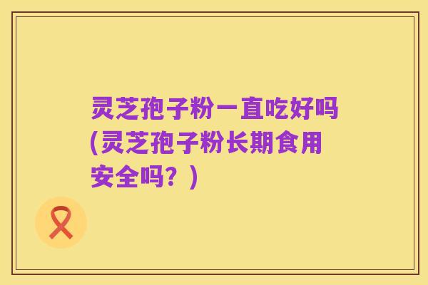 灵芝孢子粉一直吃好吗(灵芝孢子粉长期食用安全吗？)
