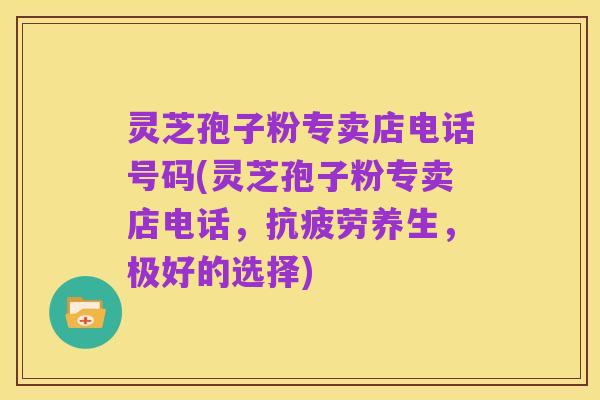 灵芝孢子粉专卖店电话号码(灵芝孢子粉专卖店电话,抗疲劳养生,极好的选择)