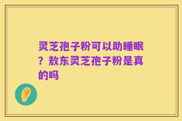 灵芝孢子粉可以助睡眠？敖东灵芝孢子粉是真的吗