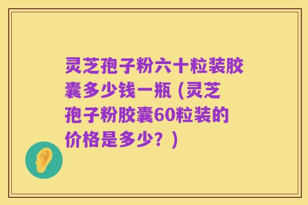 灵芝孢子粉六十粒装胶囊多少钱一瓶 (灵芝孢子粉胶囊60粒装的价格是多少?)