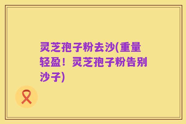 灵芝孢子粉去沙(重量轻盈!灵芝孢子粉告别沙子)