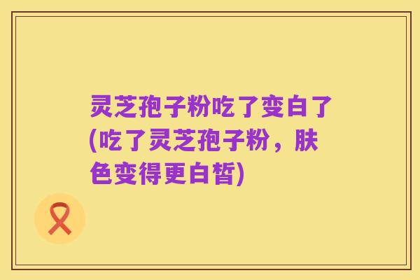 灵芝孢子粉吃了变白了(吃了灵芝孢子粉,肤色变得更白皙)
